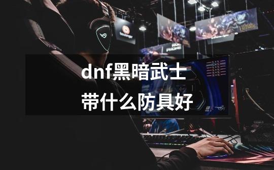 dnf黑暗武士带什么防具好-第1张-游戏资讯-龙启科技