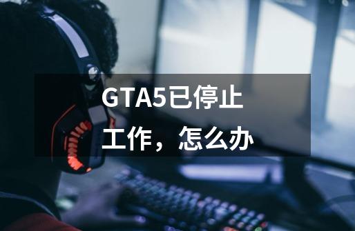 GTA5已停止工作，怎么办-第1张-游戏资讯-龙启科技