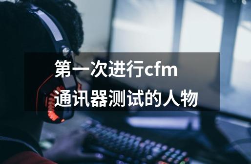 第一次进行cfm通讯器测试的人物-第1张-游戏资讯-龙启科技