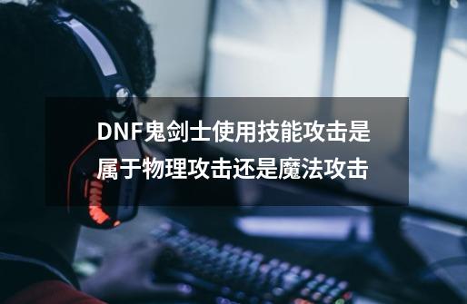 DNF鬼剑士使用技能攻击是属于物理攻击还是魔法攻击-第1张-游戏资讯-龙启科技