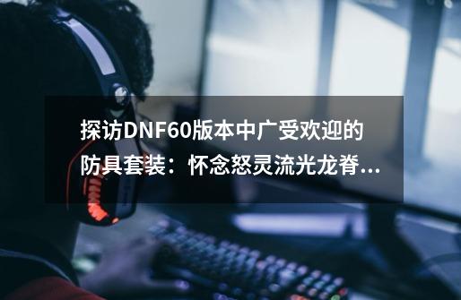 探访DNF60版本中广受欢迎的防具套装：怀念怒灵流光龙脊系列！-第1张-游戏资讯-龙启科技