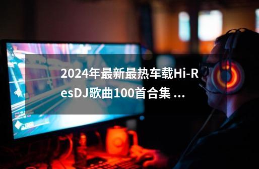 2024年最新最热车载Hi-ResDJ歌曲100首合集 无损音质 极品听觉感受-第1张-游戏资讯-龙启科技