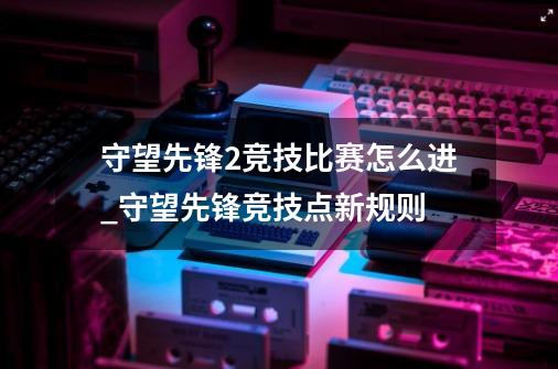 守望先锋2竞技比赛怎么进_守望先锋竞技点新规则-第1张-游戏资讯-龙启科技