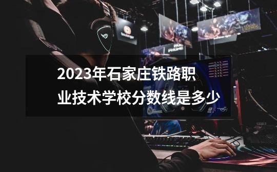 2023年石家庄铁路职业技术学校分数线是多少-第1张-游戏资讯-龙启科技