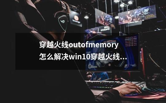 穿越火线outofmemory怎么解决win10穿越火线outofmemory怎么解决-第1张-游戏资讯-龙启科技