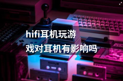 hifi耳机玩游戏对耳机有影响吗-第1张-游戏资讯-龙启科技