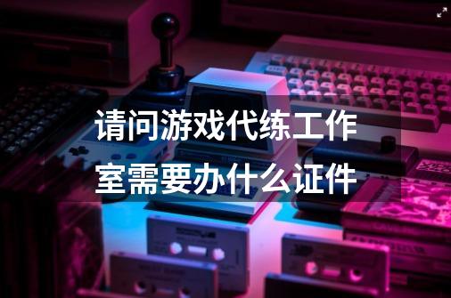 请问游戏代练工作室需要办什么证件-第1张-游戏资讯-龙启科技