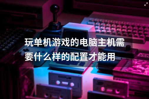 玩单机游戏的电脑主机需要什么样的配置才能用-第1张-游戏资讯-龙启科技