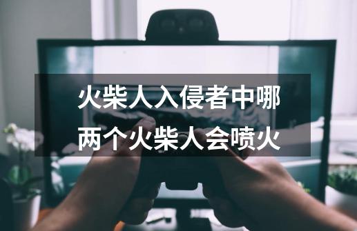 火柴人入侵者中哪两个火柴人会喷火-第1张-游戏资讯-龙启科技