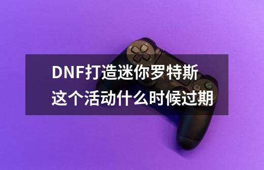 DNF打造迷你罗特斯这个活动什么时候过期-第1张-游戏资讯-龙启科技