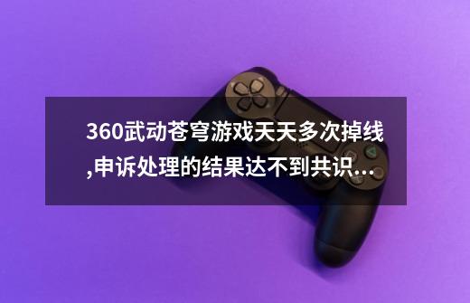 360武动苍穹游戏天天多次掉线,申诉处理的结果达不到共识如何维权-第1张-游戏资讯-龙启科技