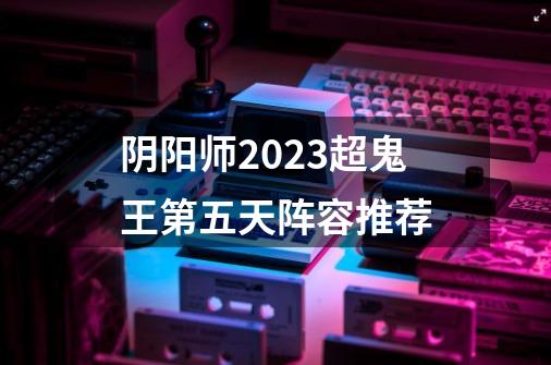 阴阳师2023超鬼王第五天阵容推荐-第1张-游戏资讯-龙启科技