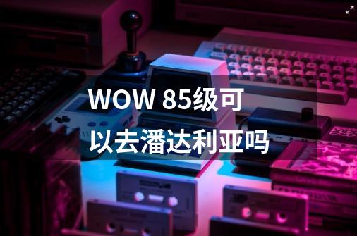 WOW 85级可以去潘达利亚吗-第1张-游戏资讯-龙启科技