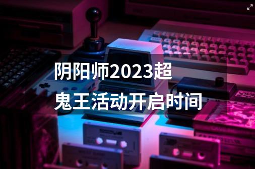 阴阳师2023超鬼王活动开启时间-第1张-游戏资讯-龙启科技