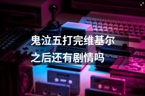 鬼泣五打完维基尔之后还有剧情吗-第1张-游戏资讯-龙启科技