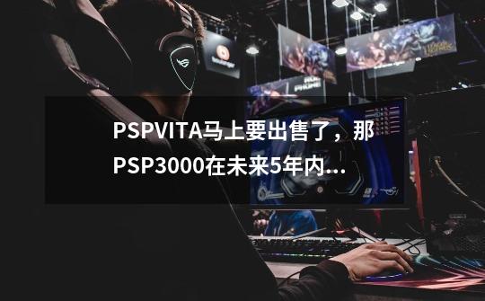 PSPVITA马上要出售了，那PSP3000在未来5年内会不会淘汰，好游戏还会不会出呢-第1张-游戏资讯-龙启科技