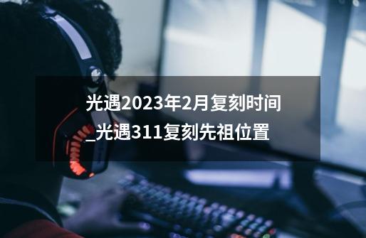 光遇2023年2月复刻时间_光遇311复刻先祖位置-第1张-游戏资讯-龙启科技