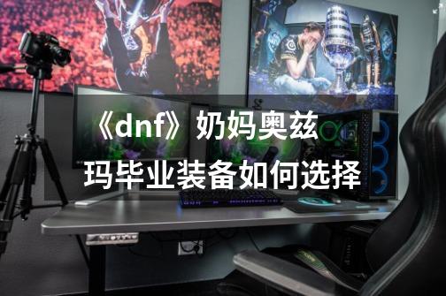 《dnf》奶妈奥兹玛毕业装备如何选择-第1张-游戏资讯-龙启科技