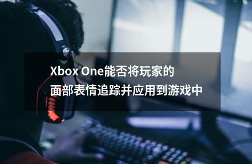 Xbox One能否将玩家的面部表情追踪并应用到游戏中-第1张-游戏资讯-龙启科技