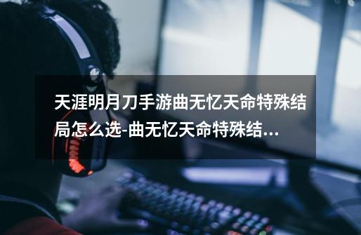 天涯明月刀手游曲无忆天命特殊结局怎么选-曲无忆天命特殊结局解锁攻略-第1张-游戏资讯-龙启科技