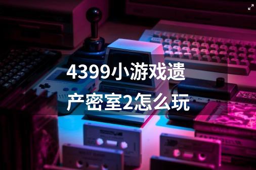 4399小游戏遗产密室2怎么玩-第1张-游戏资讯-龙启科技