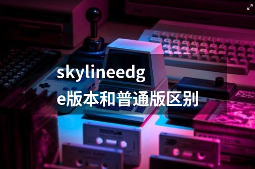 skylineedge版本和普通版区别-第1张-游戏资讯-龙启科技