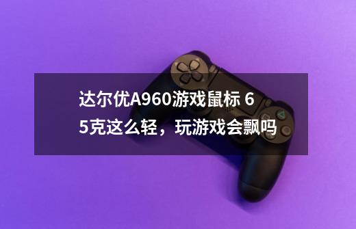 达尔优A960游戏鼠标 65克这么轻，玩游戏会飘吗-第1张-游戏资讯-龙启科技