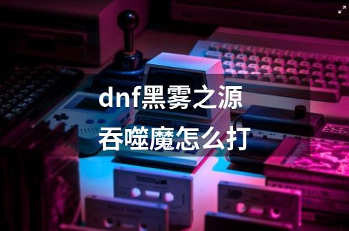 dnf黑雾之源吞噬魔怎么打-第1张-游戏资讯-龙启科技