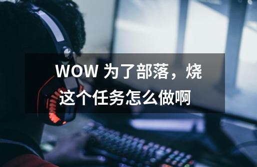 WOW 为了部落，烧 这个任务怎么做啊-第1张-游戏资讯-龙启科技