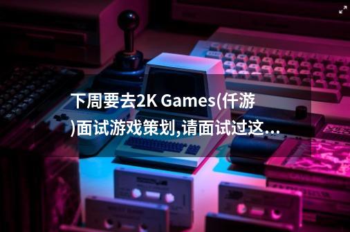 下周要去2K Games(仟游)面试游戏策划,请面试过这家公司的前辈指点一下.-第1张-游戏资讯-龙启科技