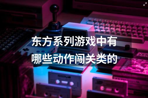 东方系列游戏中有哪些动作闯关类的-第1张-游戏资讯-龙启科技