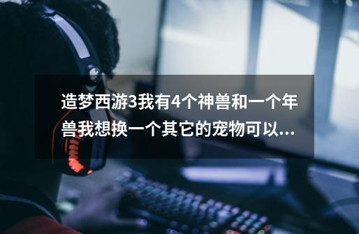 造梦西游3我有4个神兽和一个年兽我想换一个其它的宠物可以去掉那个-第1张-游戏资讯-龙启科技