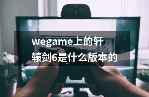 wegame上的轩辕剑6是什么版本的-第1张-游戏资讯-龙启科技