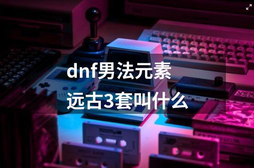 dnf男法元素远古3套叫什么-第1张-游戏资讯-龙启科技