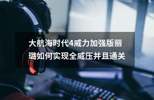 大航海时代4威力加强版丽璐如何实现全威压并且通关-第1张-游戏资讯-龙启科技