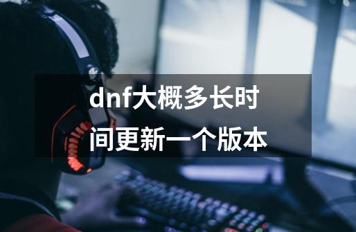 dnf大概多长时间更新一个版本-第1张-游戏资讯-龙启科技