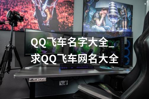 QQ飞车名字大全_求QQ飞车网名大全-第1张-游戏资讯-龙启科技