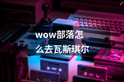 wow部落怎么去瓦斯琪尔-第1张-游戏资讯-龙启科技