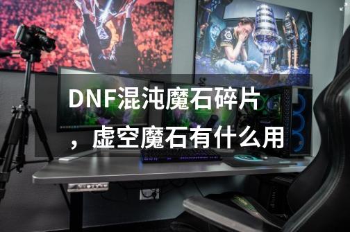 DNF混沌魔石碎片，虚空魔石有什么用-第1张-游戏资讯-龙启科技