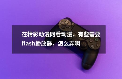 在精彩动漫网看动漫，有些需要flash播放器，怎么弄啊-第1张-游戏资讯-龙启科技