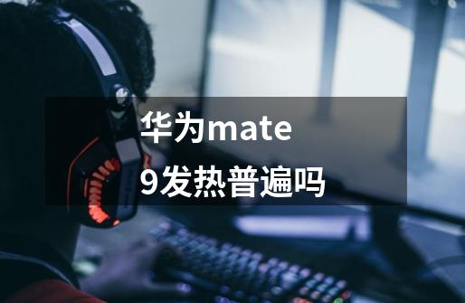 华为mate9发热普遍吗-第1张-游戏资讯-龙启科技