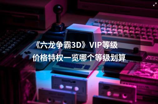 《六龙争霸3D》VIP等级价格特权一览哪个等级划算-第1张-游戏资讯-龙启科技