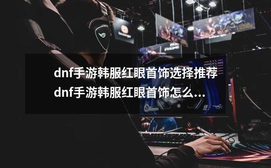 dnf手游韩服红眼首饰选择推荐dnf手游韩服红眼首饰怎么搭配-第1张-游戏资讯-龙启科技