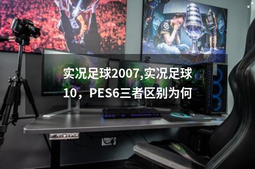 实况足球2007,实况足球10，PES6三者区别为何-第1张-游戏资讯-龙启科技