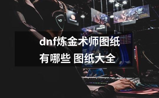 dnf炼金术师图纸有哪些 图纸大全-第1张-游戏资讯-龙启科技