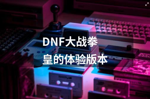 DNF大战拳皇的体验版本-第1张-游戏资讯-龙启科技