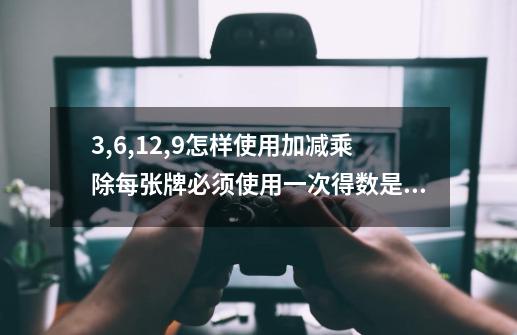 3,6,12,9怎样使用加减乘除每张牌必须使用一次得数是24-第1张-游戏资讯-龙启科技