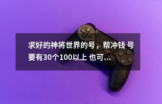 求好的神将世界的号，帮冲钱 号要有30个100以上 也可帮练级，刷校场 私信发我-第1张-游戏资讯-龙启科技