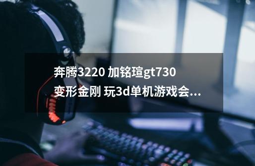 奔腾3220 加铭瑄gt730变形金刚 玩3d单机游戏会卡屏吗 求指教。如果会卡屏请问换什么显卡-第1张-游戏资讯-龙启科技