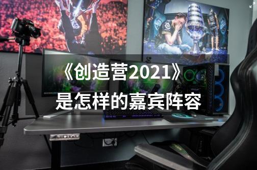 《创造营2021》是怎样的嘉宾阵容-第1张-游戏资讯-龙启科技